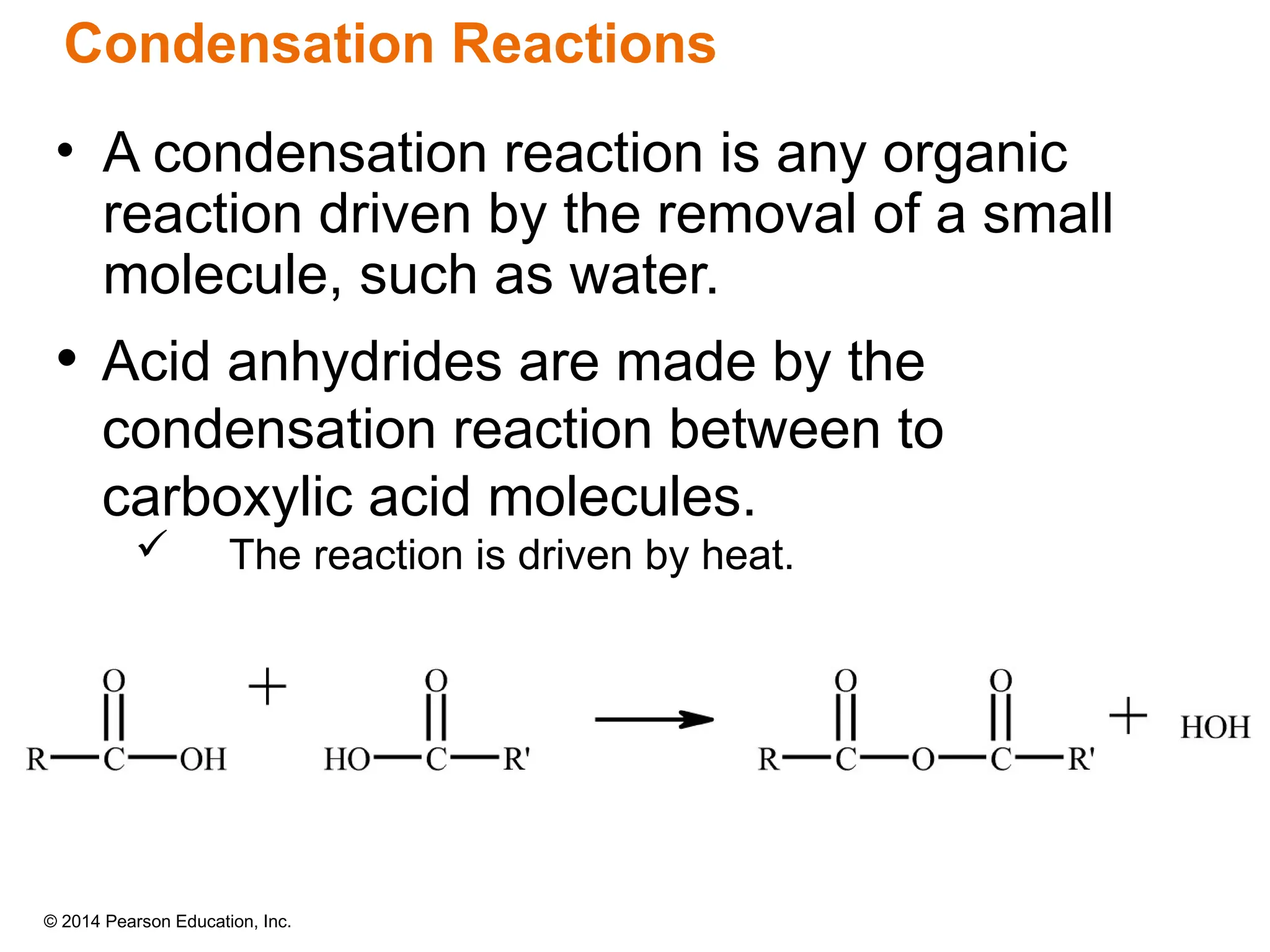 © 2014 Pearson Education, Inc.
• Acid anhydrides are made by the
condensation reaction between to
carboxylic acid molecules.
 The reaction is driven by heat.
• A condensation reaction is any organic
reaction driven by the removal of a small
molecule, such as water.
Condensation Reactions
 