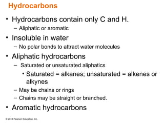 © 2014 Pearson Education, Inc.
• Hydrocarbons contain only C and H.
– Aliphatic or aromatic
• Insoluble in water
– No polar bonds to attract water molecules
• Aliphatic hydrocarbons
– Saturated or unsaturated aliphatics
• Saturated = alkanes; unsaturated = alkenes or
alkynes
– May be chains or rings
– Chains may be straight or branched.
• Aromatic hydrocarbons
Hydrocarbons
 