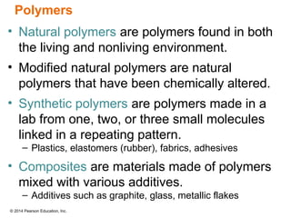 © 2014 Pearson Education, Inc.
• Natural polymers are polymers found in both
the living and nonliving environment.
• Modified natural polymers are natural
polymers that have been chemically altered.
• Synthetic polymers are polymers made in a
lab from one, two, or three small molecules
linked in a repeating pattern.
– Plastics, elastomers (rubber), fabrics, adhesives
• Composites are materials made of polymers
mixed with various additives.
– Additives such as graphite, glass, metallic flakes
Polymers
 