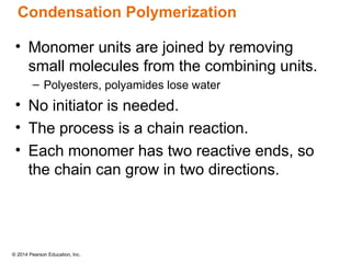 © 2014 Pearson Education, Inc.
Condensation Polymerization
• Monomer units are joined by removing
small molecules from the combining units.
– Polyesters, polyamides lose water
• No initiator is needed.
• The process is a chain reaction.
• Each monomer has two reactive ends, so
the chain can grow in two directions.
 