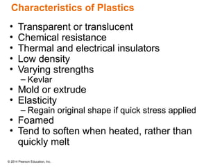 © 2014 Pearson Education, Inc.
• Transparent or translucent
• Chemical resistance
• Thermal and electrical insulators
• Low density
• Varying strengths
– Kevlar
• Mold or extrude
• Elasticity
– Regain original shape if quick stress applied
• Foamed
• Tend to soften when heated, rather than
quickly melt
Characteristics of Plastics
 