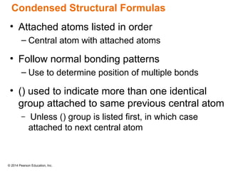 © 2014 Pearson Education, Inc.
• Attached atoms listed in order
– Central atom with attached atoms
• Follow normal bonding patterns
– Use to determine position of multiple bonds
• () used to indicate more than one identical
group attached to same previous central atom
– Unless () group is listed first, in which case
attached to next central atom
Condensed Structural Formulas
 