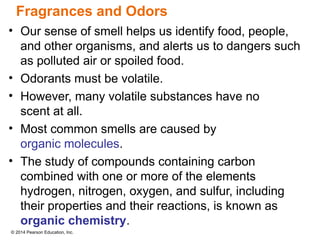 © 2014 Pearson Education, Inc.
• Our sense of smell helps us identify food, people,
and other organisms, and alerts us to dangers such
as polluted air or spoiled food.
• Odorants must be volatile.
• However, many volatile substances have no
scent at all.
• Most common smells are caused by
organic molecules.
• The study of compounds containing carbon
combined with one or more of the elements
hydrogen, nitrogen, oxygen, and sulfur, including
their properties and their reactions, is known as
organic chemistry.
Fragrances and Odors
 