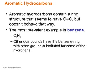 © 2014 Pearson Education, Inc.
Aromatic Hydrocarbons
• Aromatic hydrocarbons contain a ring
structure that seems to have C═C, but
doesn’t behave that way.
• The most prevalent example is benzene.
– C6H6
– Other compounds have the benzene ring
with other groups substituted for some of the
hydrogens.
 