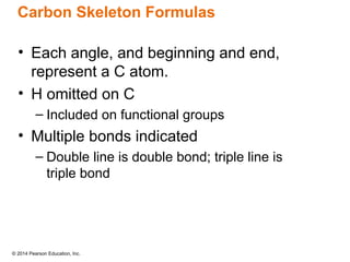 © 2014 Pearson Education, Inc.
• Each angle, and beginning and end,
represent a C atom.
• H omitted on C
– Included on functional groups
• Multiple bonds indicated
– Double line is double bond; triple line is
triple bond
Carbon Skeleton Formulas
 