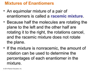 © 2014 Pearson Education, Inc.
Mixtures of Enantiomers
• An equimolar mixture of a pair of
enantiomers is called a racemic mixture.
• Because half the molecules are rotating the
plane to the left and the other half are
rotating it to the right, the rotations cancel,
and the racemic mixture does not rotate
the plane.
• If the mixture is nonracemic, the amount of
rotation can be used to determine the
percentages of each enantiomer in the
mixture.
 