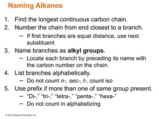 © 2014 Pearson Education, Inc.
1. Find the longest continuous carbon chain.
2. Number the chain from end closest to a branch.
− If first branches are equal distance, use next
substituent
3. Name branches as alkyl groups.
− Locate each branch by preceding its name with
the carbon number on the chain.
4. List branches alphabetically.
− Do not count n-, sec-, t-, count iso
5. Use prefix if more than one of same group present.
− “Di-,” “tri-,” “tetra-,” “penta-,” “hexa-”
− Do not count in alphabetizing
Naming Alkanes
 