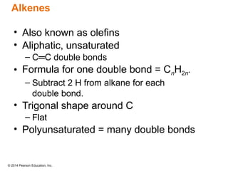 © 2014 Pearson Education, Inc.
• Also known as olefins
• Aliphatic, unsaturated
– C═C double bonds
• Formula for one double bond = CnH2n.
– Subtract 2 H from alkane for each
double bond.
• Trigonal shape around C
– Flat
• Polyunsaturated = many double bonds
Alkenes
 