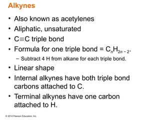© 2014 Pearson Education, Inc.
• Also known as acetylenes
• Aliphatic, unsaturated
• CC triple bond
• Formula for one triple bond = CnH2n − 2.
– Subtract 4 H from alkane for each triple bond.
• Linear shape
• Internal alkynes have both triple bond
carbons attached to C.
• Terminal alkynes have one carbon
attached to H.
Alkynes
 