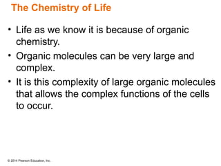 © 2014 Pearson Education, Inc.
• Life as we know it is because of organic
chemistry.
• Organic molecules can be very large and
complex.
• It is this complexity of large organic molecules
that allows the complex functions of the cells
to occur.
The Chemistry of Life
 