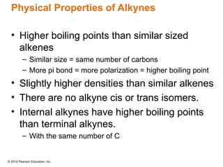 © 2014 Pearson Education, Inc.
Physical Properties of Alkynes
• Higher boiling points than similar sized
alkenes
– Similar size = same number of carbons
– More pi bond = more polarization = higher boiling point
• Slightly higher densities than similar alkenes
• There are no alkyne cis or trans isomers.
• Internal alkynes have higher boiling points
than terminal alkynes.
– With the same number of C
 