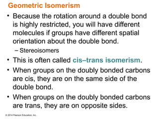 © 2014 Pearson Education, Inc.
Geometric Isomerism
• Because the rotation around a double bond
is highly restricted, you will have different
molecules if groups have different spatial
orientation about the double bond.
– Stereoisomers
• This is often called cis–trans isomerism.
• When groups on the doubly bonded carbons
are cis, they are on the same side of the
double bond.
• When groups on the doubly bonded carbons
are trans, they are on opposite sides.
 