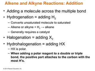 © 2014 Pearson Education, Inc.
Alkene and Alkyne Reactions: Addition
• Adding a molecule across the multiple bond
• Hydrogenation = adding H2
– Converts unsaturated molecule to saturated
– Alkene or alkyne + H2 → alkane
– Generally requires a catalyst
• Halogenation = adding X2
• Hydrohalogenation = adding HX
– HX is polar.
– When adding a polar reagent to a double or triple
bond, the positive part attaches to the carbon with the
most H’s.
 