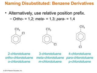 © 2014 Pearson Education, Inc.
• Alternatively, use relative position prefix.
– Ortho- = 1,2; meta- = 1,3; para- = 1,4
2-chlorotoluene
ortho-chlorotoluene
o-chlorotoluene
3-chlorotoluene
meta-chlorotoluene
m-chlorotoluene
4-chlorotoluene
para-chlorotoluene
p-chlorotoluene
Naming Disubstituted: Benzene Derivatives
 