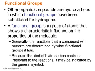© 2014 Pearson Education, Inc.
• Other organic compounds are hydrocarbons
in which functional groups have been
substituted for hydrogens.
• A functional group is a group of atoms that
shows a characteristic influence on the
properties of the molecule.
– Generally, the reactions that a compound will
perform are determined by what functional
groups it has.
– Because the kind of hydrocarbon chain is
irrelevant to the reactions, it may be indicated by
the general symbol.
Functional Groups
 