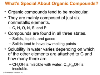 © 2014 Pearson Education, Inc.
• Organic compounds tend to be molecular.
• They are mainly composed of just six
nonmetallic elements.
– C, H, O, N, S, and P
• Compounds are found in all three states.
– Solids, liquids, and gases
– Solids tend to have low melting points
• Solubility in water varies depending on which
of the other elements are attached to C and
how many there are.
– CH3OH is miscible with water; C10H21OH is
insoluble.
What’s Special About Organic Compounds?
 