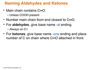© 2014 Pearson Education, Inc.
• Main chain contains C═O.
– Unless COOH present
• Number main chain from end closest to C═O.
• For aldehydes, give base name -al ending.
– Always on C1
• For ketones, give base name -one ending and place
number of C on chain where C═O attached in front.
Naming Aldehydes and Ketones
 