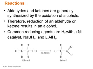 © 2014 Pearson Education, Inc.
• Aldehydes and ketones are generally
synthesized by the oxidation of alcohols.
• Therefore, reduction of an aldehyde or
ketone results in an alcohol.
• Common reducing agents are H2 with a Ni
catalyst, NaBH4, and LiAlH4.
Reactions
 