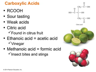 © 2014 Pearson Education, Inc.
• RCOOH
• Sour tasting
• Weak acids
• Citric acid
Found in citrus fruit
• Ethanoic acid = acetic acid
Vinegar
• Methanoic acid = formic acid
Insect bites and stings
Carboxylic Acids
 