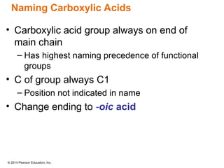 © 2014 Pearson Education, Inc.
• Carboxylic acid group always on end of
main chain
– Has highest naming precedence of functional
groups
• C of group always C1
– Position not indicated in name
• Change ending to -oic acid
Naming Carboxylic Acids
 