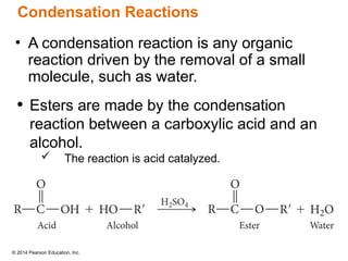 © 2014 Pearson Education, Inc.
• A condensation reaction is any organic
reaction driven by the removal of a small
molecule, such as water.
• Esters are made by the condensation
reaction between a carboxylic acid and an
alcohol.
 The reaction is acid catalyzed.
Condensation Reactions
 