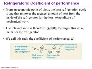 Refrigerators: Coefficient of performance
• From an economic point of view, the best refrigeration cycle
is one that removes the greatest amount of heat from the
inside of the refrigerator for the least expenditure of
mechanical work.
• The relevant ratio is therefore |QC|/|W|; the larger this ratio,
the better the refrigerator.
• We call this ratio the coefficient of performance, K:
© 2016 Pearson Education Inc.
 