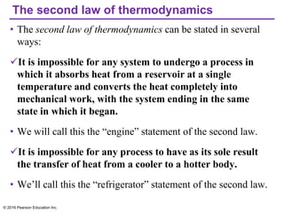 The second law of thermodynamics
• The second law of thermodynamics can be stated in several
ways:
✓It is impossible for any system to undergo a process in
which it absorbs heat from a reservoir at a single
temperature and converts the heat completely into
mechanical work, with the system ending in the same
state in which it began.
• We will call this the “engine” statement of the second law.
✓It is impossible for any process to have as its sole result
the transfer of heat from a cooler to a hotter body.
• We’ll call this the “refrigerator” statement of the second law.
© 2016 Pearson Education Inc.
 