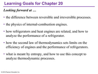 Learning Goals for Chapter 20
Looking forward at …
• the difference between reversible and irreversible processes.
• the physics of internal-combustion engines.
• how refrigerators and heat engines are related, and how to
analyze the performance of a refrigerator.
• how the second law of thermodynamics sets limits on the
efficiency of engines and the performance of refrigerators.
• what is meant by entropy, and how to use this concept to
analyze thermodynamic processes.
© 2016 Pearson Education Inc.
 