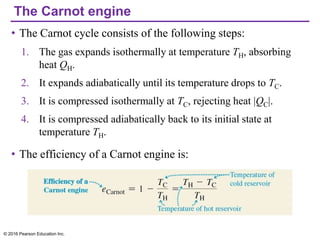 The Carnot engine
• The Carnot cycle consists of the following steps:
1. The gas expands isothermally at temperature TH, absorbing
heat QH.
2. It expands adiabatically until its temperature drops to TC.
3. It is compressed isothermally at TC, rejecting heat |QC|.
4. It is compressed adiabatically back to its initial state at
temperature TH.
• The efficiency of a Carnot engine is:
© 2016 Pearson Education Inc.
 