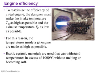 Engine efficiency
• To maximize the efficiency of
a real engine, the designer must
make the intake temperature
TH as high as possible and the
exhaust temperature TC as low
as possible.
• For this reason, the
temperatures inside a jet engine
are made as high as possible.
• Exotic ceramic materials are used that can withstand
temperatures in excess of 1000°C without melting or
becoming soft.
© 2016 Pearson Education Inc.
 