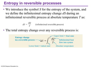 Entropy in reversible processes
• We introduce the symbol S for the entropy of the system, and
we define the infinitesimal entropy change dS during an
infinitesimal reversible process at absolute temperature T as:
• The total entropy change over any reversible process is:
© 2016 Pearson Education Inc.
 