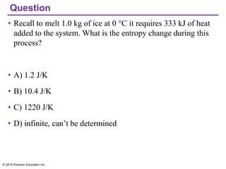 Question
• Recall to melt 1.0 kg of ice at 0 °C it requires 333 kJ of heat
added to the system. What is the entropy change during this
process?
• A) 1.2 J/K
• B) 10.4 J/K
• C) 1220 J/K
• D) infinite, can’t be determined
© 2016 Pearson Education Inc.
 