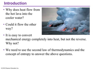 Introduction
• Why does heat flow from
the hot lava into the
cooler water?
• Could it flow the other
way?
• It is easy to convert
mechanical energy completely into heat, but not the reverse.
Why not?
• We need to use the second law of thermodynamics and the
concept of entropy to answer the above questions.
© 2016 Pearson Education Inc.
 