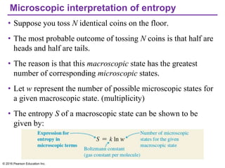 Microscopic interpretation of entropy
• Suppose you toss N identical coins on the floor.
• The most probable outcome of tossing N coins is that half are
heads and half are tails.
• The reason is that this macroscopic state has the greatest
number of corresponding microscopic states.
• Let w represent the number of possible microscopic states for
a given macroscopic state. (multiplicity)
• The entropy S of a macroscopic state can be shown to be
given by:
© 2016 Pearson Education Inc.
 