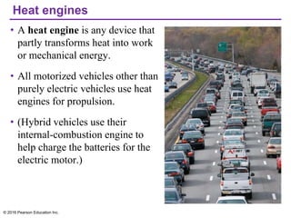 Heat engines
• A heat engine is any device that
partly transforms heat into work
or mechanical energy.
• All motorized vehicles other than
purely electric vehicles use heat
engines for propulsion.
• (Hybrid vehicles use their
internal-combustion engine to
help charge the batteries for the
electric motor.)
© 2016 Pearson Education Inc.
 