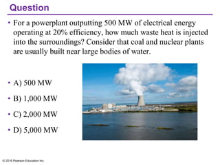 Question
• For a powerplant outputting 500 MW of electrical energy
operating at 20% efficiency, how much waste heat is injected
into the surroundings? Consider that coal and nuclear plants
are usually built near large bodies of water.
• A) 500 MW
• B) 1,000 MW
• C) 2,000 MW
• D) 5,000 MW
© 2016 Pearson Education Inc.
 