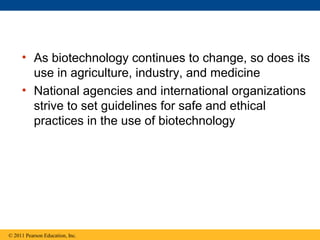 • As biotechnology continues to change, so does its
use in agriculture, industry, and medicine
• National agencies and international organizations
strive to set guidelines for safe and ethical
practices in the use of biotechnology
© 2011 Pearson Education, Inc.
 