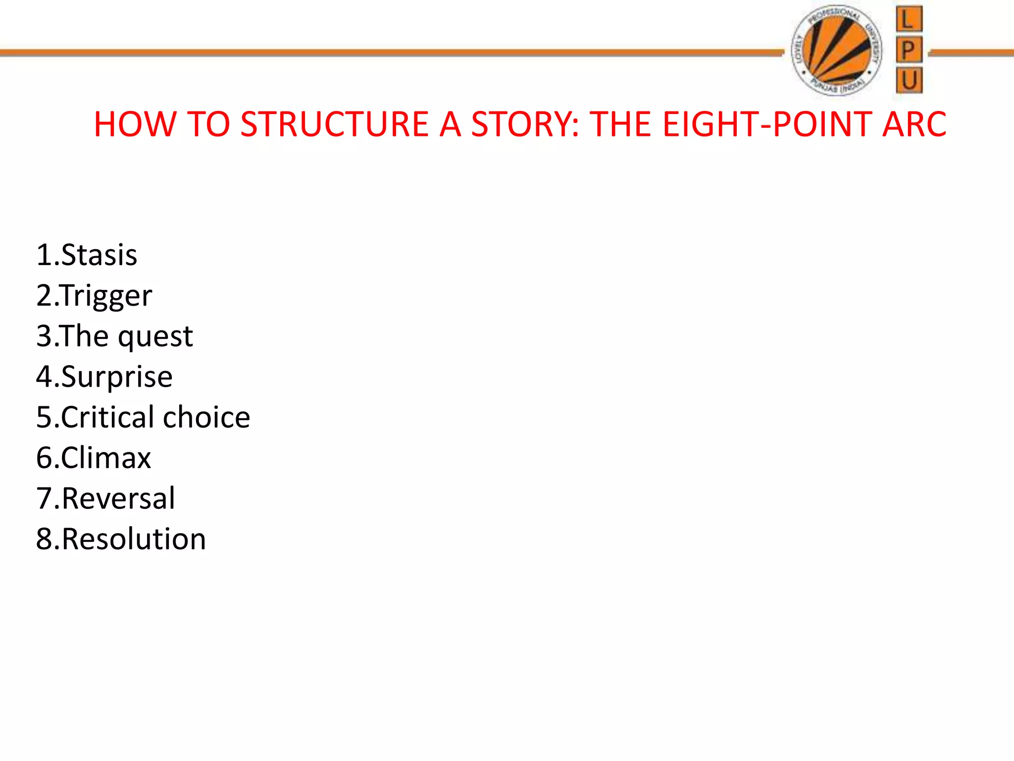 HOW TO STRUCTURE A STORY: THE EIGHT-POINT ARC
1.Stasis
2.Trigger
3.The quest
4.Surprise
5.Critical choice
6.Climax
7.Reversal
8.Resolution
 
