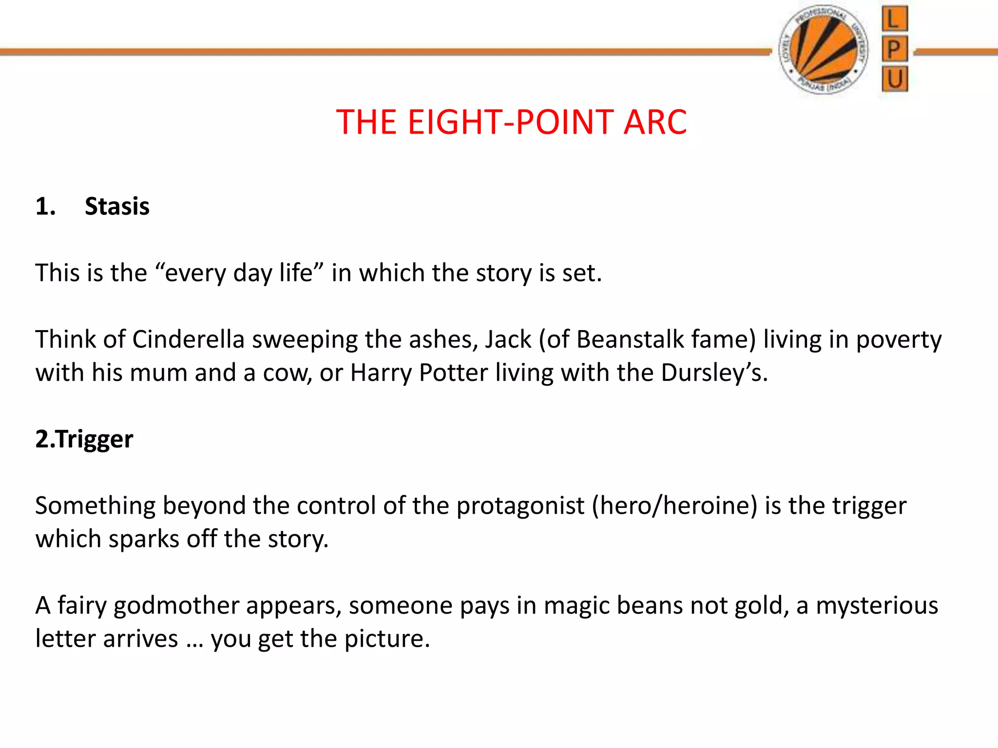 THE EIGHT-POINT ARC
1. Stasis
This is the “every day life” in which the story is set.
Think of Cinderella sweeping the ashes, Jack (of Beanstalk fame) living in poverty
with his mum and a cow, or Harry Potter living with the Dursley’s.
2.Trigger
Something beyond the control of the protagonist (hero/heroine) is the trigger
which sparks off the story.
A fairy godmother appears, someone pays in magic beans not gold, a mysterious
letter arrives … you get the picture.
 