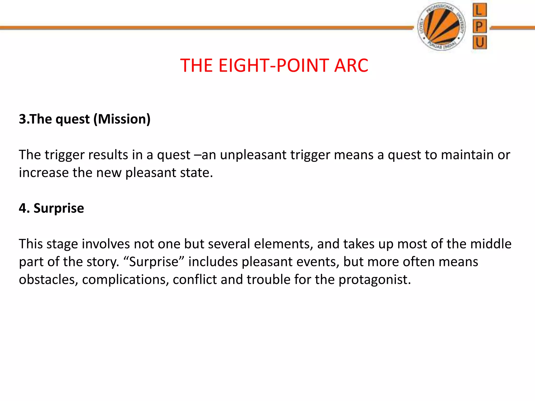 THE EIGHT-POINT ARC
3.The quest (Mission)
The trigger results in a quest –an unpleasant trigger means a quest to maintain or
increase the new pleasant state.
4. Surprise
This stage involves not one but several elements, and takes up most of the middle
part of the story. “Surprise” includes pleasant events, but more often means
obstacles, complications, conflict and trouble for the protagonist.
 