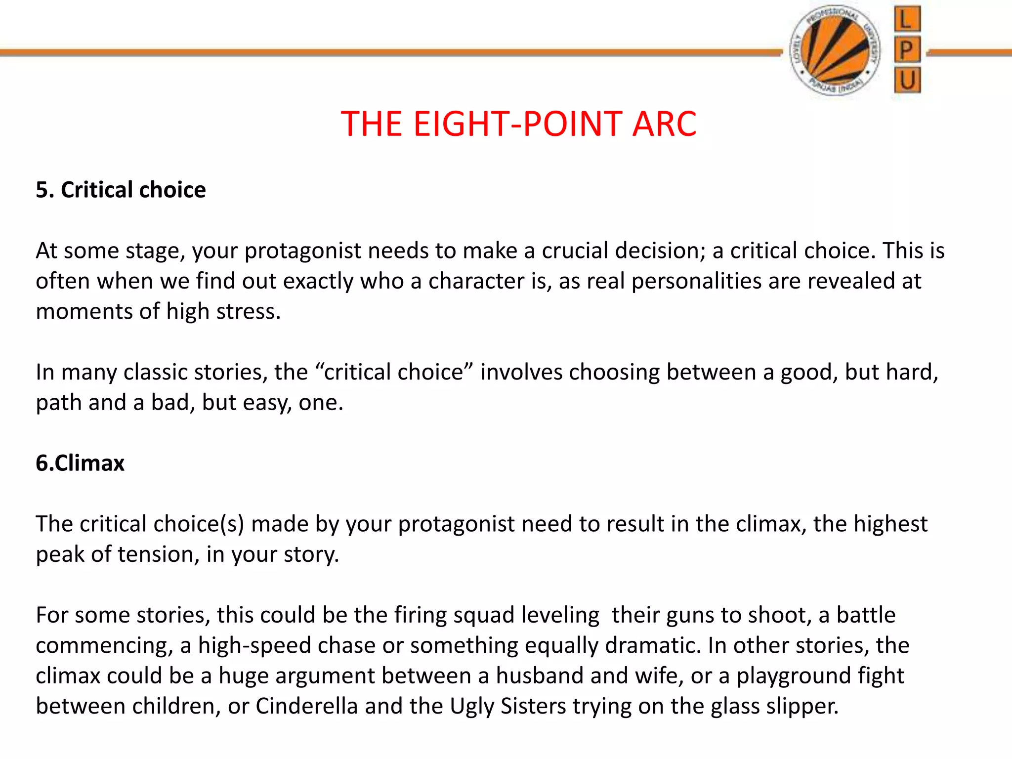 THE EIGHT-POINT ARC
5. Critical choice
At some stage, your protagonist needs to make a crucial decision; a critical choice. This is
often when we find out exactly who a character is, as real personalities are revealed at
moments of high stress.
In many classic stories, the “critical choice” involves choosing between a good, but hard,
path and a bad, but easy, one.
6.Climax
The critical choice(s) made by your protagonist need to result in the climax, the highest
peak of tension, in your story.
For some stories, this could be the firing squad leveling their guns to shoot, a battle
commencing, a high-speed chase or something equally dramatic. In other stories, the
climax could be a huge argument between a husband and wife, or a playground fight
between children, or Cinderella and the Ugly Sisters trying on the glass slipper.
 