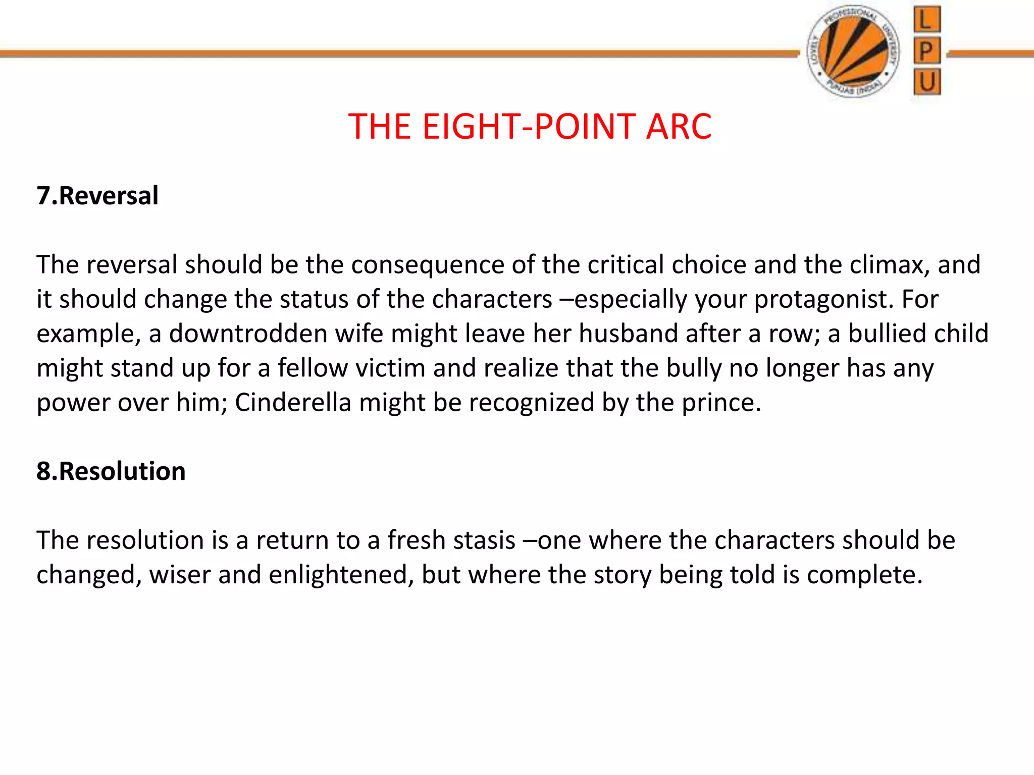 THE EIGHT-POINT ARC
7.Reversal
The reversal should be the consequence of the critical choice and the climax, and
it should change the status of the characters –especially your protagonist. For
example, a downtrodden wife might leave her husband after a row; a bullied child
might stand up for a fellow victim and realize that the bully no longer has any
power over him; Cinderella might be recognized by the prince.
8.Resolution
The resolution is a return to a fresh stasis –one where the characters should be
changed, wiser and enlightened, but where the story being told is complete.
 