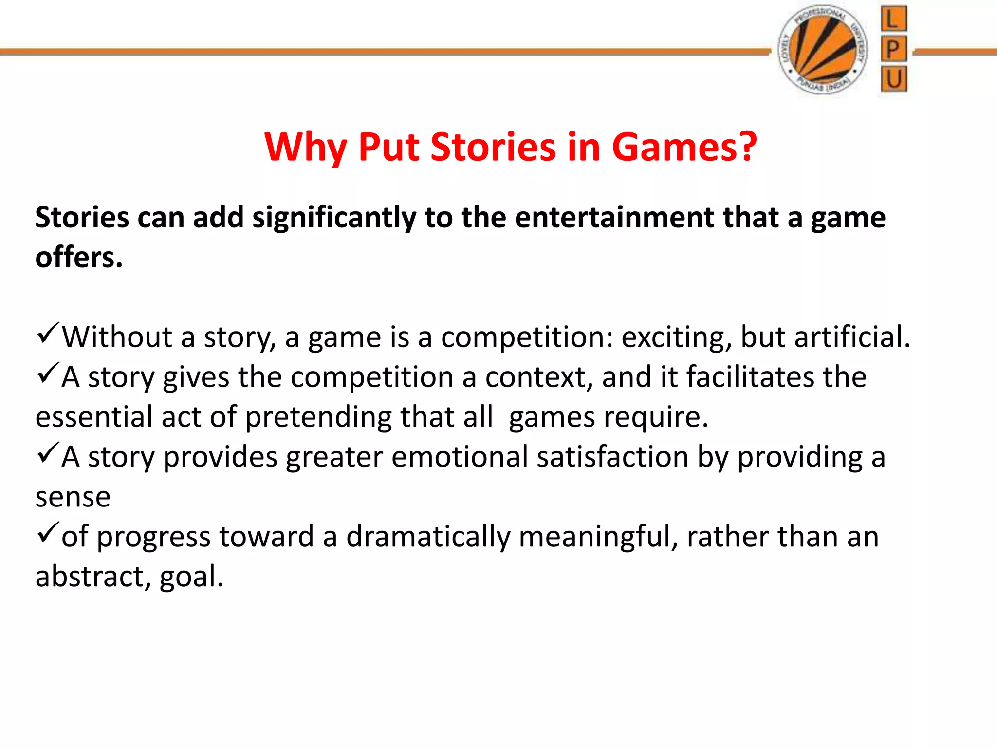 Why Put Stories in Games?
Stories can add significantly to the entertainment that a game
offers.
Without a story, a game is a competition: exciting, but artificial.
A story gives the competition a context, and it facilitates the
essential act of pretending that all games require.
A story provides greater emotional satisfaction by providing a
sense
of progress toward a dramatically meaningful, rather than an
abstract, goal.
 
