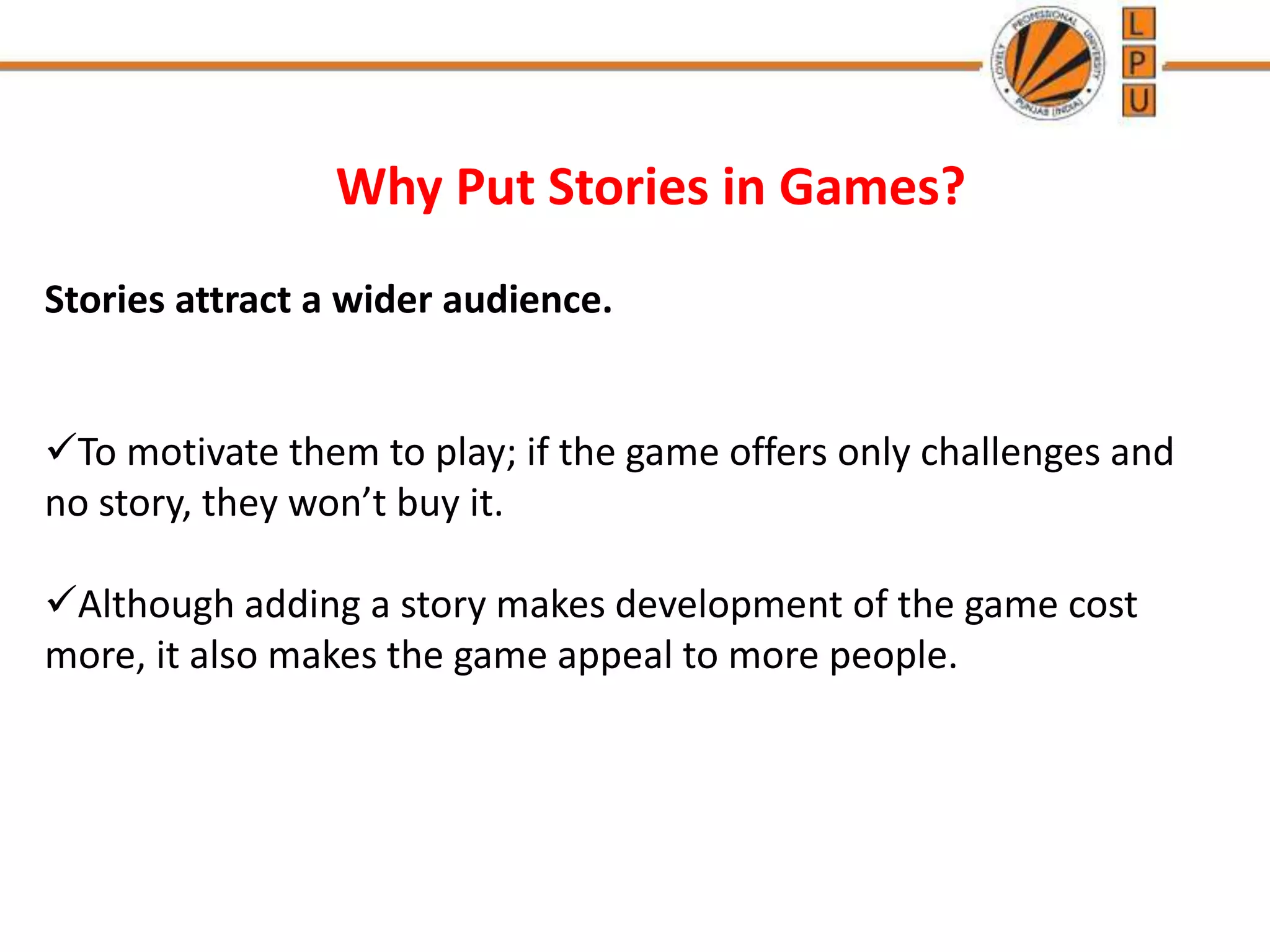 Why Put Stories in Games?
Stories attract a wider audience.
To motivate them to play; if the game offers only challenges and
no story, they won’t buy it.
Although adding a story makes development of the game cost
more, it also makes the game appeal to more people.
 