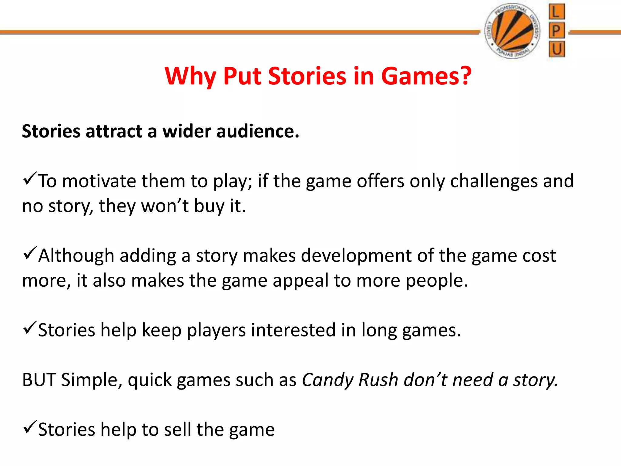 Why Put Stories in Games?
Stories attract a wider audience.
To motivate them to play; if the game offers only challenges and
no story, they won’t buy it.
Although adding a story makes development of the game cost
more, it also makes the game appeal to more people.
Stories help keep players interested in long games.
BUT Simple, quick games such as Candy Rush don’t need a story.
Stories help to sell the game
 