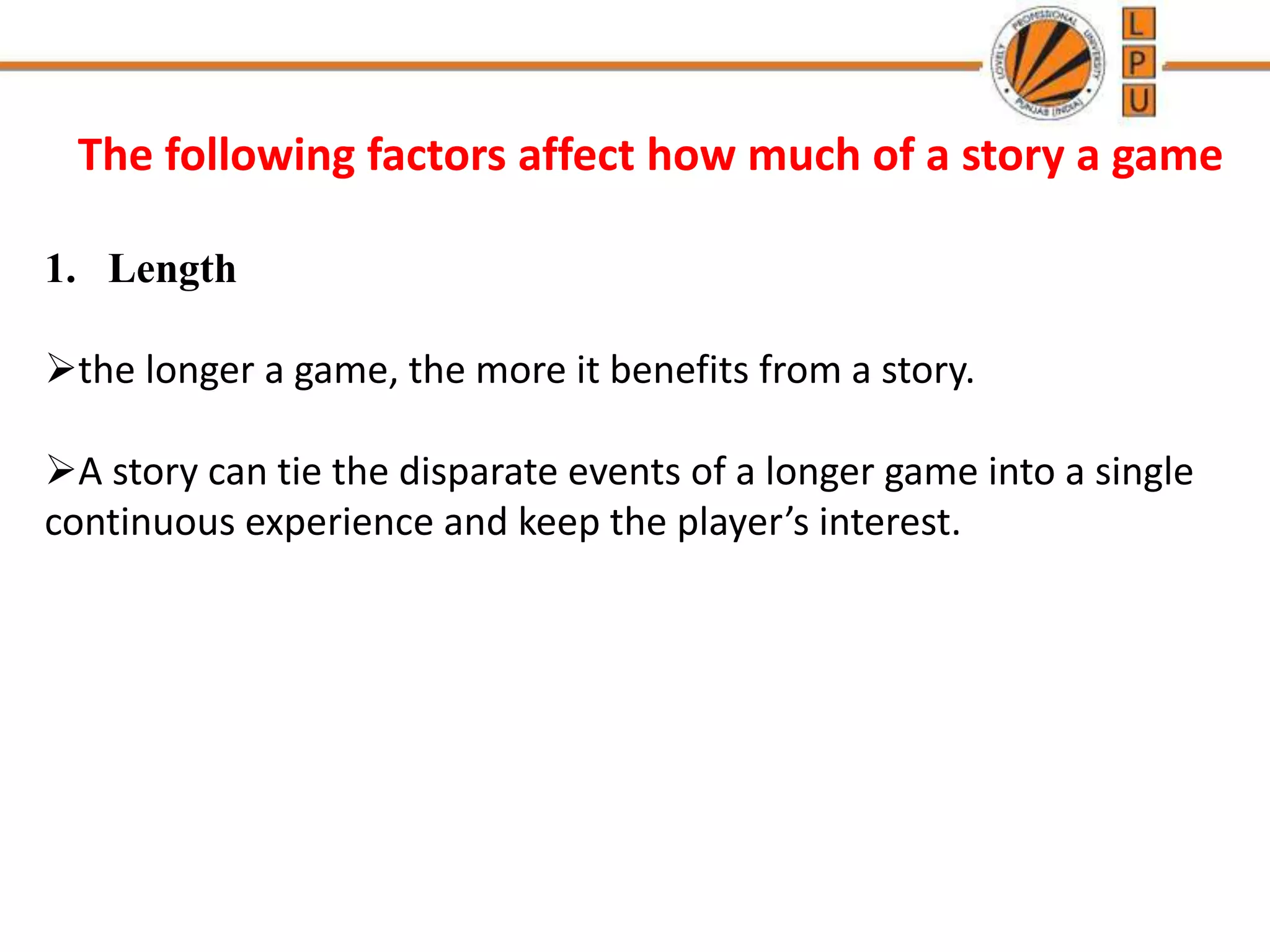 The following factors affect how much of a story a game
1. Length
the longer a game, the more it benefits from a story.
A story can tie the disparate events of a longer game into a single
continuous experience and keep the player’s interest.
 