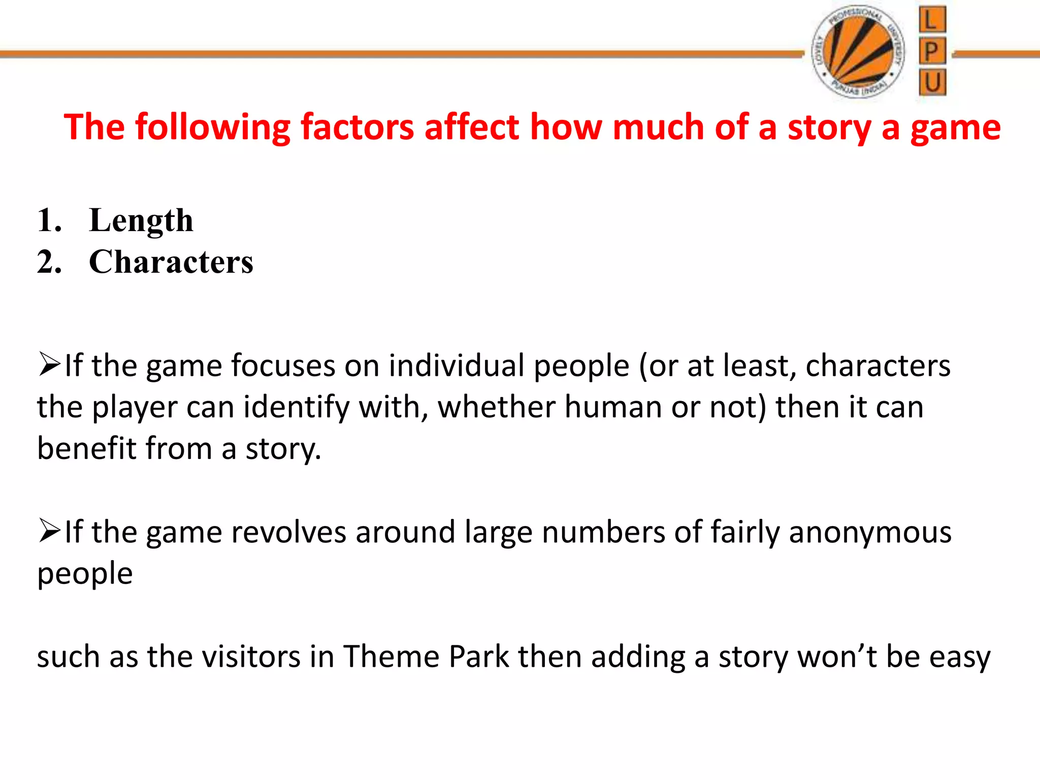 The following factors affect how much of a story a game
1. Length
2. Characters
If the game focuses on individual people (or at least, characters
the player can identify with, whether human or not) then it can
benefit from a story.
If the game revolves around large numbers of fairly anonymous
people
such as the visitors in Theme Park then adding a story won’t be easy
 