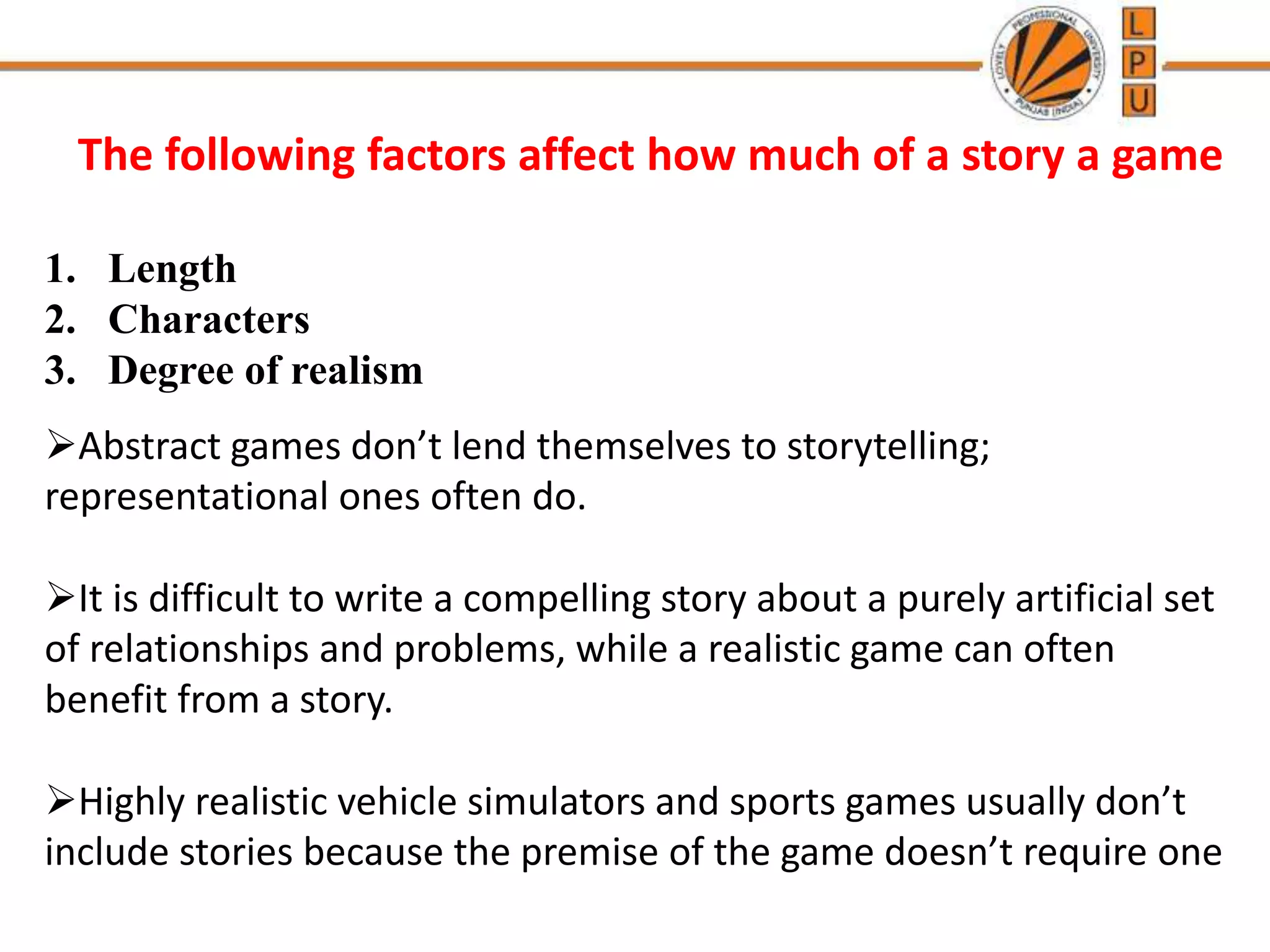 The following factors affect how much of a story a game
1. Length
2. Characters
3. Degree of realism
Abstract games don’t lend themselves to storytelling;
representational ones often do.
It is difficult to write a compelling story about a purely artificial set
of relationships and problems, while a realistic game can often
benefit from a story.
Highly realistic vehicle simulators and sports games usually don’t
include stories because the premise of the game doesn’t require one
 
