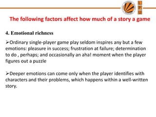 The following factors affect how much of a story a game
4. Emotional richness
Ordinary single-player game play seldom inspires any but a few
emotions: pleasure in success; frustration at failure; determination
to do , perhaps; and occasionally an aha! moment when the player
figures out a puzzle
Deeper emotions can come only when the player identifies with
characters and their problems, which happens within a well-written
story.
 