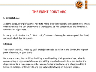 THE EIGHT-POINT ARC
5. Critical choice
At some stage, your protagonist needs to make a crucial decision; a critical choice. This is
often when we find out exactly who a character is, as real personalities are revealed at
moments of high stress.
In many classic stories, the “critical choice” involves choosing between a good, but hard,
path and a bad, but easy, one.
6.Climax
The critical choice(s) made by your protagonist need to result in the climax, the highest
peak of tension, in your story.
For some stories, this could be the firing squad leveling their guns to shoot, a battle
commencing, a high-speed chase or something equally dramatic. In other stories, the
climax could be a huge argument between a husband and wife, or a playground fight
between children, or Cinderella and the Ugly Sisters trying on the glass slipper.
 